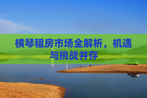 横琴租房市场全解析，机遇与挑战并存