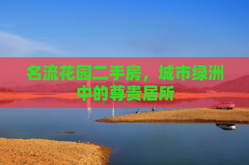 名流花园二手房，城市绿洲中的尊贵居所