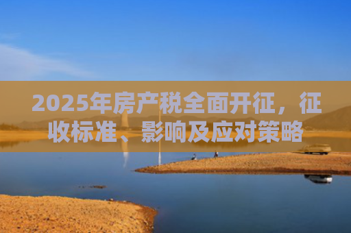 2025年房产税全面开征，征收标准、影响及应对策略