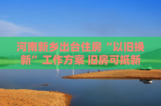河南新乡出台住房“以旧换新”工作方案 旧房可抵新房70%房款