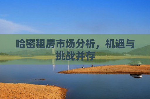 哈密租房市场分析，机遇与挑战并存