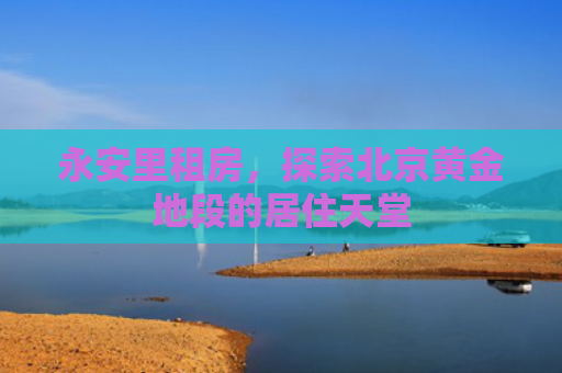 永安里租房，探索北京黄金地段的居住天堂