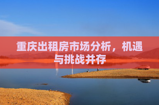 重庆出租房市场分析，机遇与挑战并存