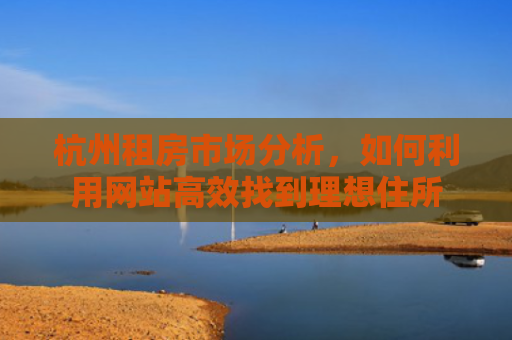 杭州租房市场分析，如何利用网站高效找到理想住所