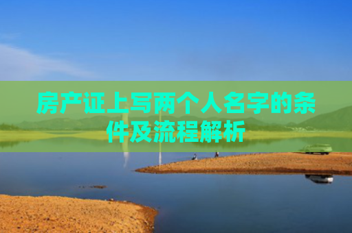 房产证上写两个人名字的条件及流程解析