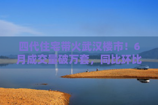 四代住宅带火武汉楼市！6月成交量破万套，同比环比双涨超50％，房价仍承压