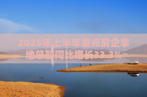 2025年上半年重点房企拿地总额同比增长33.3%