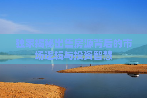 独家揭秘出售房源背后的市场逻辑与投资智慧