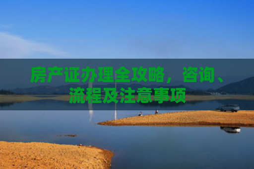 房产证办理全攻略，咨询、流程及注意事项