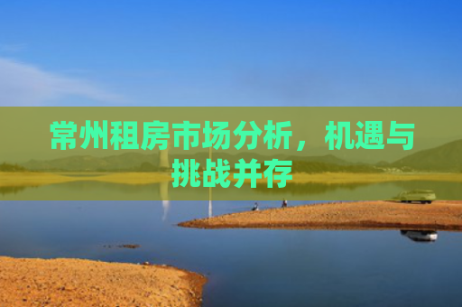 常州租房市场分析，机遇与挑战并存
