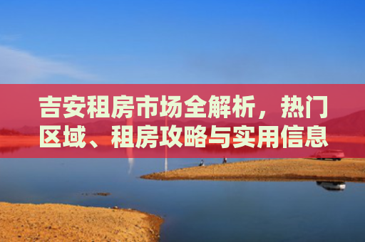 吉安租房市场全解析，热门区域、租房攻略与实用信息