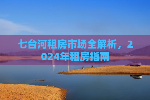 七台河租房市场全解析，2024年租房指南