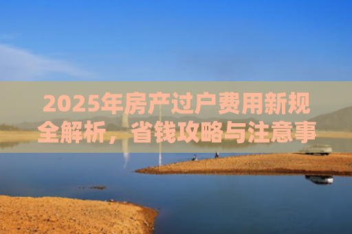 2025年房产过户费用新规全解析，省钱攻略与注意事项