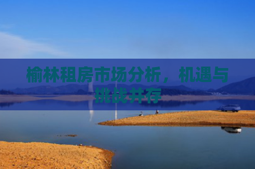 榆林租房市场分析，机遇与挑战并存