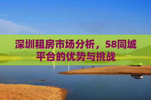 深圳租房市场分析，58同城平台的优势与挑战