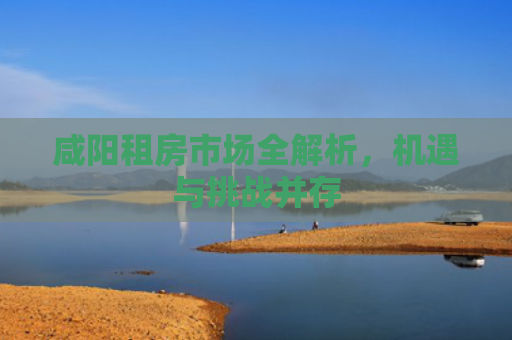 咸阳租房市场全解析，机遇与挑战并存