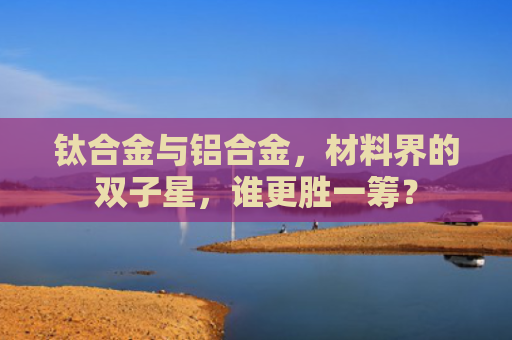 钛合金与铝合金，材料界的双子星，谁更胜一筹？