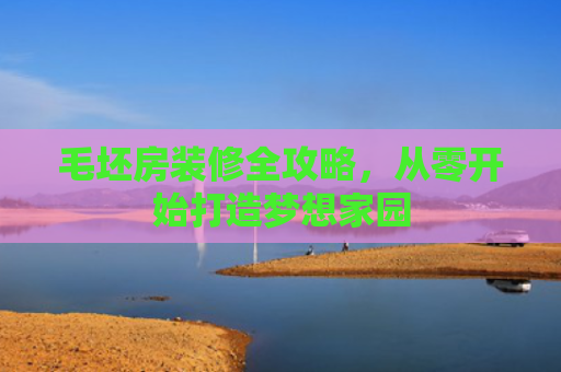 毛坯房装修全攻略，从零开始打造梦想家园