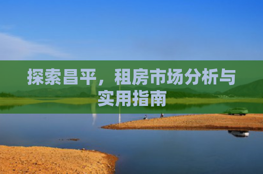 探索昌平，租房市场分析与实用指南