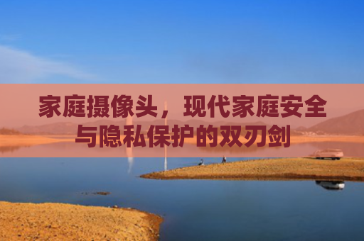 家庭摄像头，现代家庭安全与隐私保护的双刃剑