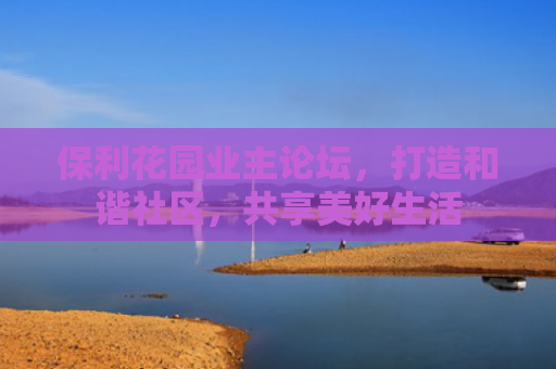 保利花园业主论坛，打造和谐社区，共享美好生活