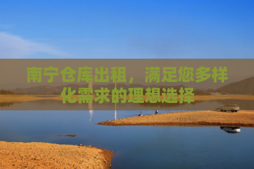 南宁仓库出租，满足您多样化需求的理想选择
