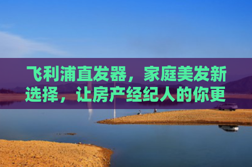 飞利浦直发器，家庭美发新选择，让房产经纪人的你更自信