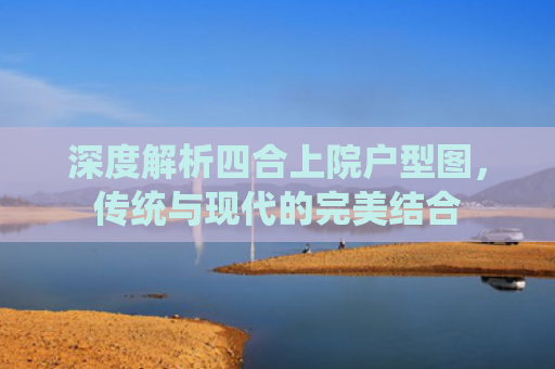 深度解析四合上院户型图，传统与现代的完美结合