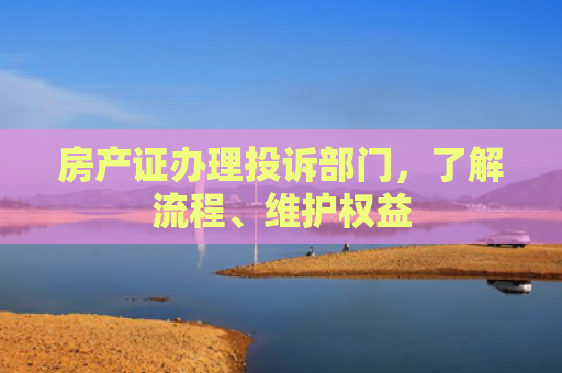 房产证办理投诉部门，了解流程、维护权益