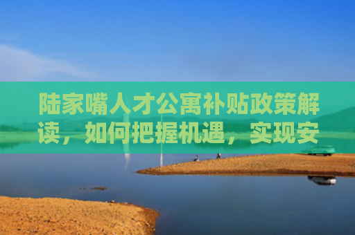 陆家嘴人才公寓补贴政策解读，如何把握机遇，实现安居梦想