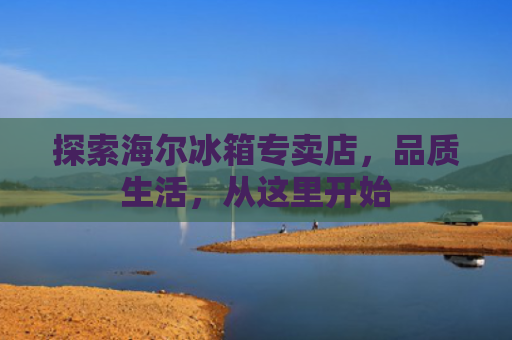 探索海尔冰箱专卖店，品质生活，从这里开始