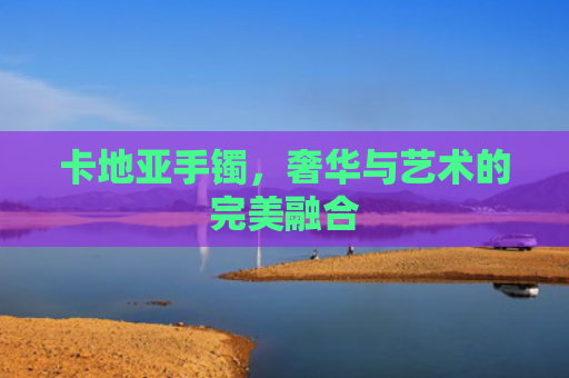 卡地亚手镯，奢华与艺术的完美融合